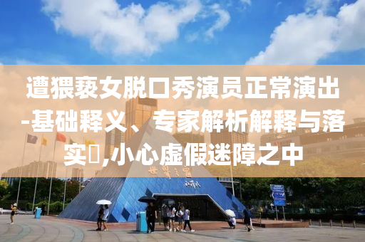 遭猥褻女脫口秀演員正常演出-基礎(chǔ)釋義、專家解析解釋與落實?,小心虛假迷障之中