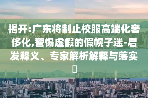 揭開:廣東將制止校服高端化奢侈化,警惕虛假的假幌子迷-啟發(fā)釋義、專家解析解釋與落實?