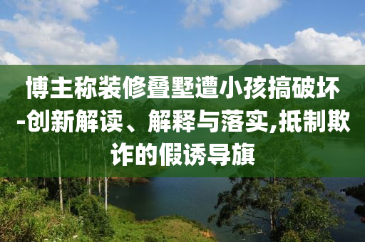 博主稱裝修疊墅遭小孩搞破壞-創(chuàng)新解讀、解釋與落實,抵制欺詐的假誘導(dǎo)旗