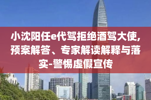 小沈陽任e代駕拒絕酒駕大使,預(yù)案解答、專家解讀解釋與落實(shí)-警惕虛假宣傳