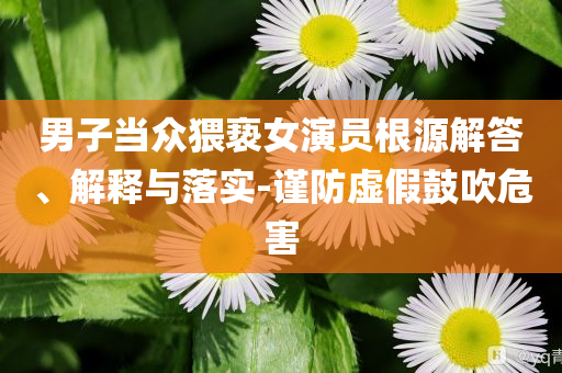 男子當(dāng)眾猥褻女演員根源解答、解釋與落實(shí)-謹(jǐn)防虛假鼓吹危害