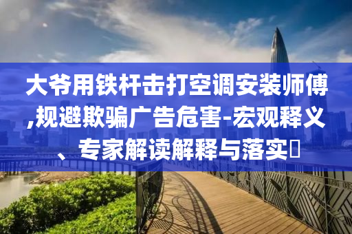 大爺用鐵桿擊打空調(diào)安裝師傅,規(guī)避欺騙廣告危害-宏觀釋義、專家解讀解釋與落實(shí)?