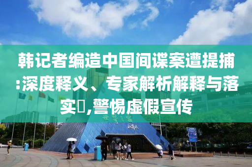 韓記者編造中國(guó)間諜案遭提捕:深度釋義、專家解析解釋與落實(shí)?,警惕虛假宣傳