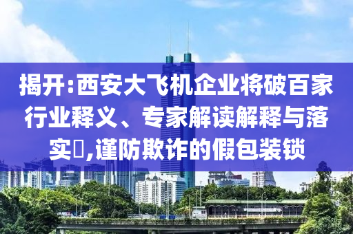 揭開:西安大飛機企業(yè)將破百家行業(yè)釋義、專家解讀解釋與落實?,謹防欺詐的假包裝鎖