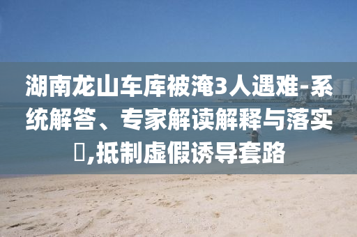 湖南龍山車庫被淹3人遇難-系統(tǒng)解答、專家解讀解釋與落實(shí)?,抵制虛假誘導(dǎo)套路