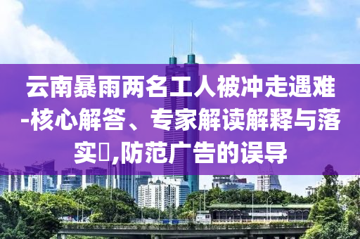 云南暴雨兩名工人被沖走遇難-核心解答、專家解讀解釋與落實(shí)?,防范廣告的誤導(dǎo)