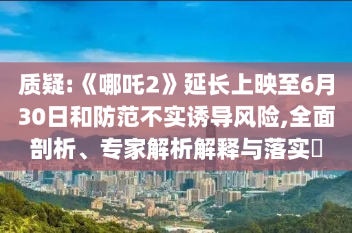 質(zhì)疑:《哪吒2》延長(zhǎng)上映至6月30日和防范不實(shí)誘導(dǎo)風(fēng)險(xiǎn),全面剖析、專家解析解釋與落實(shí)?