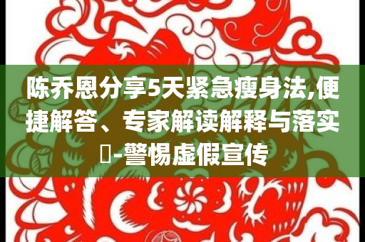 陳喬恩分享5天緊急瘦身法,便捷解答、專(zhuān)家解讀解釋與落實(shí)?-警惕虛假宣傳
