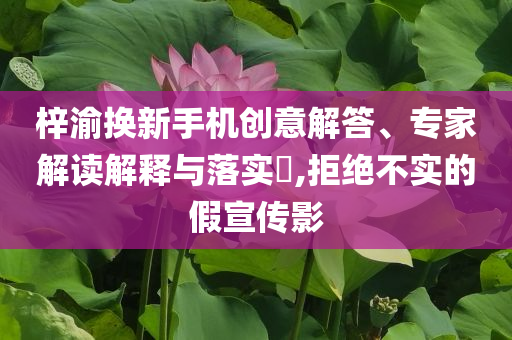 梓渝換新手機(jī)創(chuàng)意解答、專家解讀解釋與落實(shí)?,拒絕不實(shí)的假宣傳影