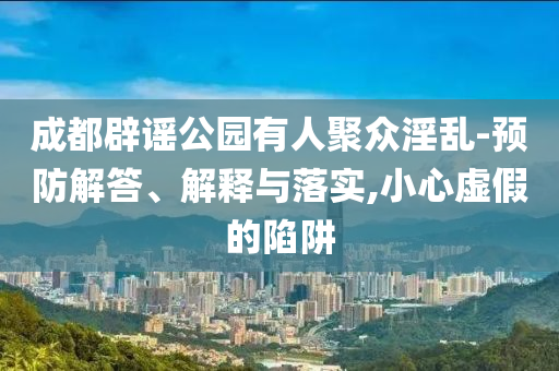 成都辟謠公園有人聚眾淫亂-預(yù)防解答、解釋與落實(shí),小心虛假的陷阱