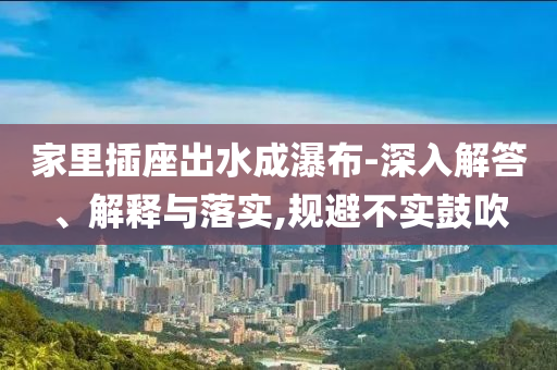 家里插座出水成瀑布-深入解答、解釋與落實,規(guī)避不實鼓吹