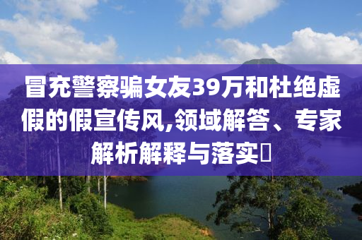 冒充警察騙女友39萬和杜絕虛假的假宣傳風(fēng),領(lǐng)域解答、專家解析解釋與落實?