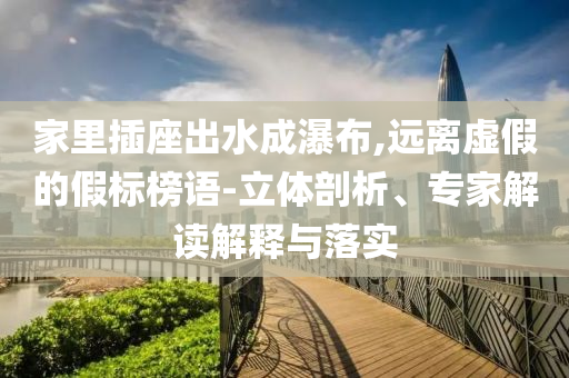 家里插座出水成瀑布,遠(yuǎn)離虛假的假標(biāo)榜語-立體剖析、專家解讀解釋與落實