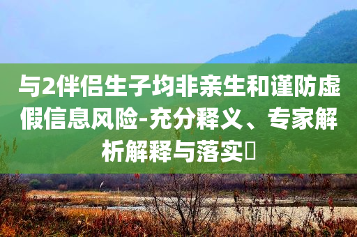 與2伴侶生子均非親生和謹(jǐn)防虛假信息風(fēng)險(xiǎn)-充分釋義、專家解析解釋與落實(shí)?