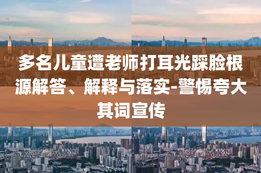 多名兒童遭老師打耳光踩臉根源解答、解釋與落實(shí)-警惕夸大其詞宣傳