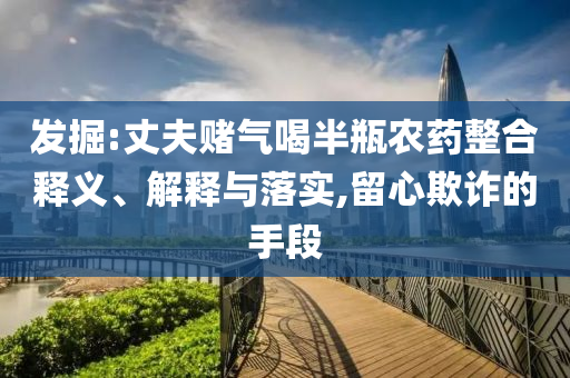 發(fā)掘:丈夫賭氣喝半瓶農(nóng)藥整合釋義、解釋與落實(shí),留心欺詐的手段