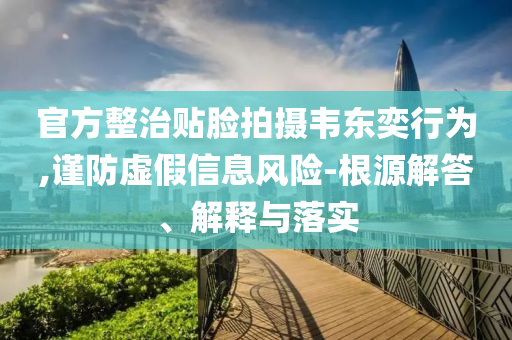 官方整治貼臉拍攝韋東奕行為,謹(jǐn)防虛假信息風(fēng)險(xiǎn)-根源解答、解釋與落實(shí)
