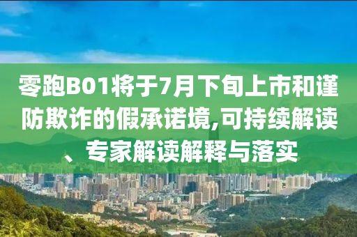 零跑B01將于7月下旬上市和謹(jǐn)防欺詐的假承諾境,可持續(xù)解讀、專家解讀解釋與落實(shí)