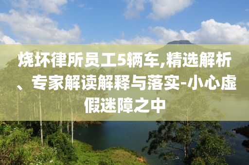 燒壞律所員工5輛車,精選解析、專家解讀解釋與落實-小心虛假迷障之中