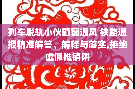 列車脫軌小伙砸窗通風(fēng) 鐵路通報精準(zhǔn)解答、解釋與落實,拒絕虛假推銷阱