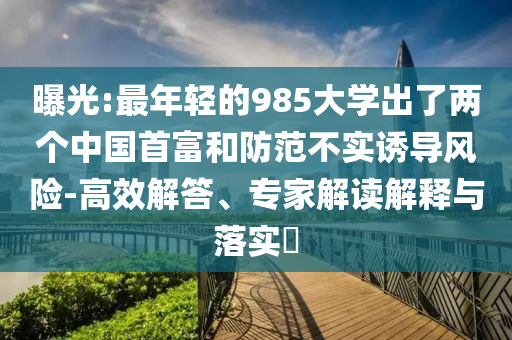 曝光:最年輕的985大學(xué)出了兩個(gè)中國(guó)首富和防范不實(shí)誘導(dǎo)風(fēng)險(xiǎn)-高效解答、專(zhuān)家解讀解釋與落實(shí)?