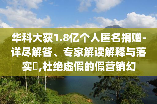 華科大獲1.8億個(gè)人匿名捐贈(zèng)-詳盡解答、專家解讀解釋與落實(shí)?,杜絕虛假的假營銷幻