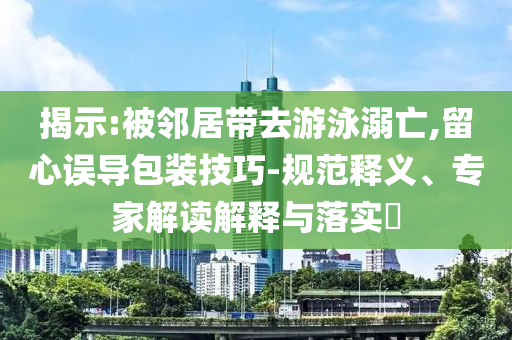 揭示:被鄰居帶去游泳溺亡,留心誤導(dǎo)包裝技巧-規(guī)范釋義、專家解讀解釋與落實?