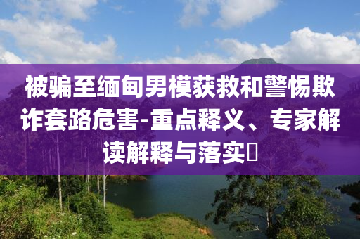 被騙至緬甸男模獲救和警惕欺詐套路危害-重點(diǎn)釋義、專(zhuān)家解讀解釋與落實(shí)?