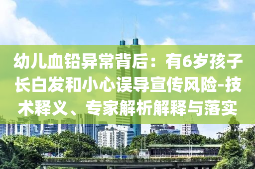 幼兒血鉛異常背后：有6歲孩子長(zhǎng)白發(fā)和小心誤導(dǎo)宣傳風(fēng)險(xiǎn)-技術(shù)釋義、專家解析解釋與落實(shí)
