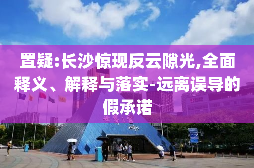 置疑:長沙驚現(xiàn)反云隙光,全面釋義、解釋與落實-遠離誤導的假承諾