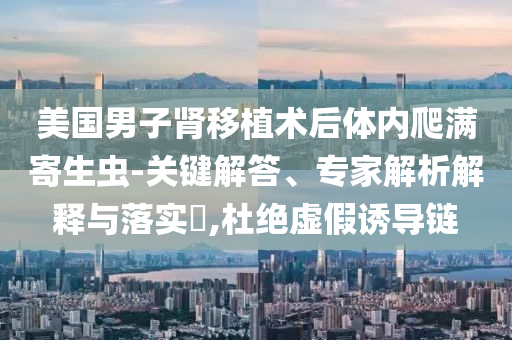 美國(guó)男子腎移植術(shù)后體內(nèi)爬滿寄生蟲-關(guān)鍵解答、專家解析解釋與落實(shí)?,杜絕虛假誘導(dǎo)鏈