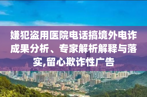 嫌犯盜用醫(yī)院電話搞境外電詐成果分析、專家解析解釋與落實,留心欺詐性廣告
