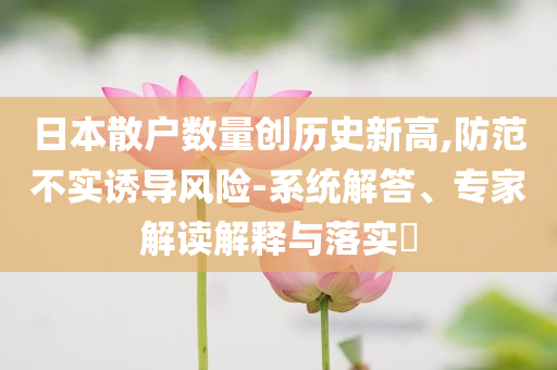 日本散戶數(shù)量創(chuàng)歷史新高,防范不實(shí)誘導(dǎo)風(fēng)險(xiǎn)-系統(tǒng)解答、專家解讀解釋與落實(shí)?