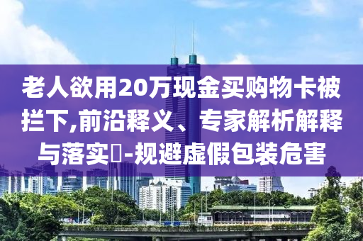 老人欲用20萬(wàn)現(xiàn)金買購(gòu)物卡被攔下,前沿釋義、專家解析解釋與落實(shí)?-規(guī)避虛假包裝危害