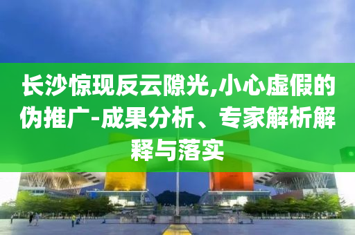 長(zhǎng)沙驚現(xiàn)反云隙光,小心虛假的偽推廣-成果分析、專家解析解釋與落實(shí)