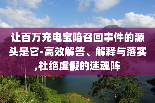 讓百萬充電寶陷召回事件的源頭是它-高效解答、解釋與落實(shí),杜絕虛假的迷魂陣