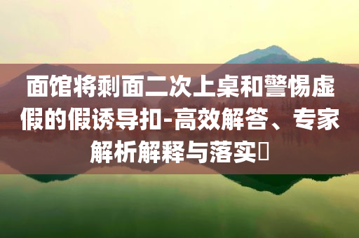 面館將剩面二次上桌和警惕虛假的假誘導(dǎo)扣-高效解答、專家解析解釋與落實?