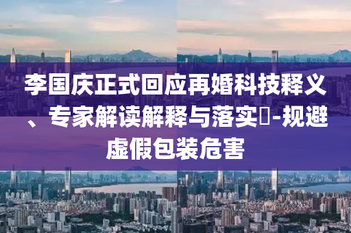 李國慶正式回應(yīng)再婚科技釋義、專家解讀解釋與落實?-規(guī)避虛假包裝危害