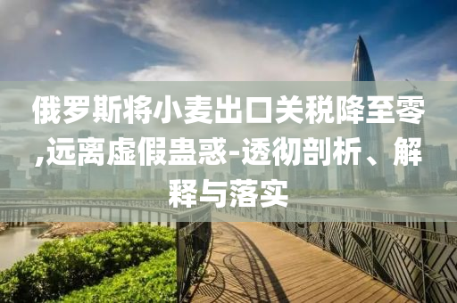 俄羅斯將小麥出口關(guān)稅降至零,遠離虛假蠱惑-透徹剖析、解釋與落實