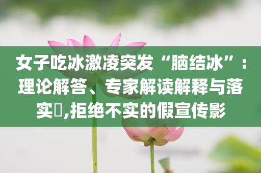 女子吃冰激凌突發(fā)“腦結冰”:理論解答、專家解讀解釋與落實?,拒絕不實的假宣傳影