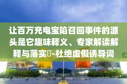 讓百萬充電寶陷召回事件的源頭是它趣味釋義、專家解讀解釋與落實?-杜絕虛假誘導詞