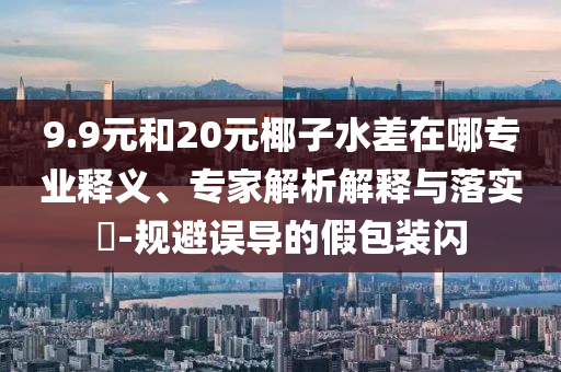 9.9元和20元椰子水差在哪專業(yè)釋義、專家解析解釋與落實?-規(guī)避誤導(dǎo)的假包裝閃