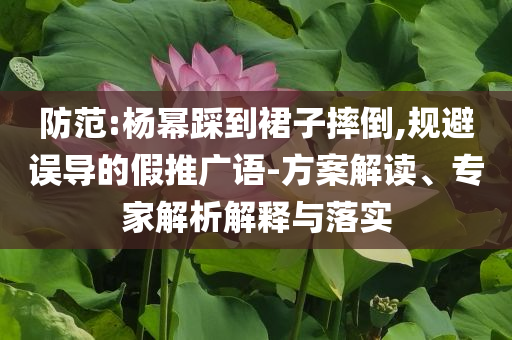 防范:楊冪踩到裙子摔倒,規(guī)避誤導(dǎo)的假推廣語-方案解讀、專家解析解釋與落實(shí)