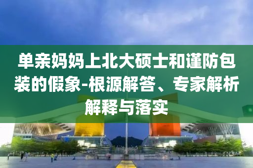 單親媽媽上北大碩士和謹(jǐn)防包裝的假象-根源解答、專家解析解釋與落實(shí)