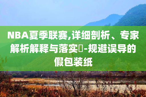 NBA夏季聯(lián)賽,詳細(xì)剖析、專家解析解釋與落實(shí)?-規(guī)避誤導(dǎo)的假包裝紙