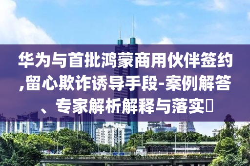 華為與首批鴻蒙商用伙伴簽約,留心欺詐誘導(dǎo)手段-案例解答、專家解析解釋與落實?