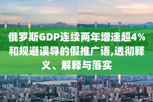 俄羅斯GDP連續(xù)兩年增速超4%和規(guī)避誤導(dǎo)的假推廣語,透徹釋義、解釋與落實