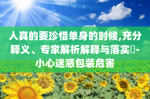 人真的要珍惜單身的時候,充分釋義、專家解析解釋與落實(shí)?-小心迷惑包裝危害