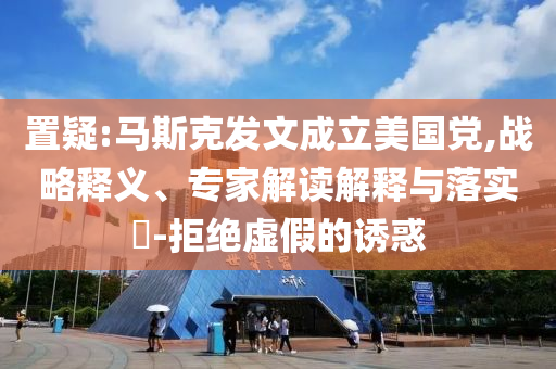 置疑:馬斯克發(fā)文成立美國黨,戰(zhàn)略釋義、專家解讀解釋與落實?-拒絕虛假的誘惑