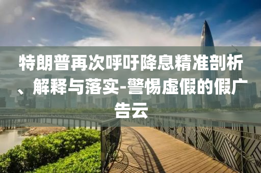 特朗普再次呼吁降息精準(zhǔn)剖析、解釋與落實-警惕虛假的假廣告云